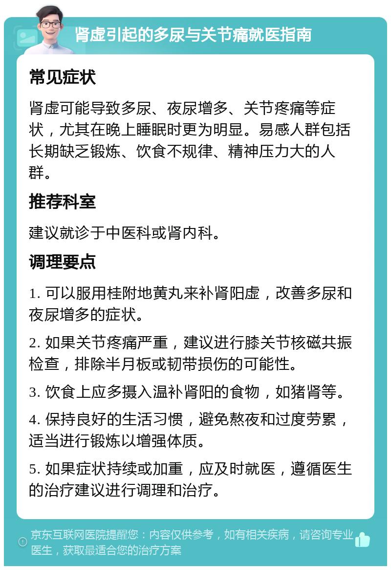 肾虚引起的多尿与关节痛就医指南 常见症状 肾虚可能导致多尿、夜尿增多、关节疼痛等症状，尤其在晚上睡眠时更为明显。易感人群包括长期缺乏锻炼、饮食不规律、精神压力大的人群。 推荐科室 建议就诊于中医科或肾内科。 调理要点 1. 可以服用桂附地黄丸来补肾阳虚，改善多尿和夜尿增多的症状。 2. 如果关节疼痛严重，建议进行膝关节核磁共振检查，排除半月板或韧带损伤的可能性。 3. 饮食上应多摄入温补肾阳的食物，如猪肾等。 4. 保持良好的生活习惯，避免熬夜和过度劳累，适当进行锻炼以增强体质。 5. 如果症状持续或加重，应及时就医，遵循医生的治疗建议进行调理和治疗。