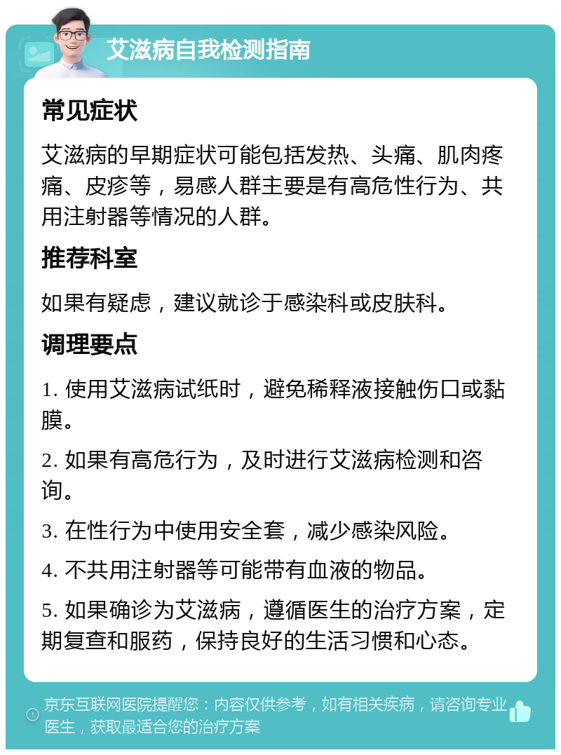 艾滋病自我检测指南 常见症状 艾滋病的早期症状可能包括发热、头痛、肌肉疼痛、皮疹等，易感人群主要是有高危性行为、共用注射器等情况的人群。 推荐科室 如果有疑虑，建议就诊于感染科或皮肤科。 调理要点 1. 使用艾滋病试纸时，避免稀释液接触伤口或黏膜。 2. 如果有高危行为，及时进行艾滋病检测和咨询。 3. 在性行为中使用安全套，减少感染风险。 4. 不共用注射器等可能带有血液的物品。 5. 如果确诊为艾滋病，遵循医生的治疗方案，定期复查和服药，保持良好的生活习惯和心态。