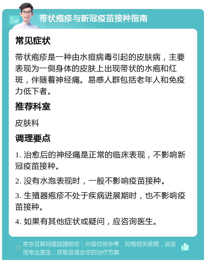 带状疱疹与新冠疫苗接种指南 常见症状 带状疱疹是一种由水痘病毒引起的皮肤病，主要表现为一侧身体的皮肤上出现带状的水疱和红斑，伴随着神经痛。易感人群包括老年人和免疫力低下者。 推荐科室 皮肤科 调理要点 1. 治愈后的神经痛是正常的临床表现，不影响新冠疫苗接种。 2. 没有水泡表现时，一般不影响疫苗接种。 3. 生殖器疱疹不处于疾病进展期时，也不影响疫苗接种。 4. 如果有其他症状或疑问，应咨询医生。