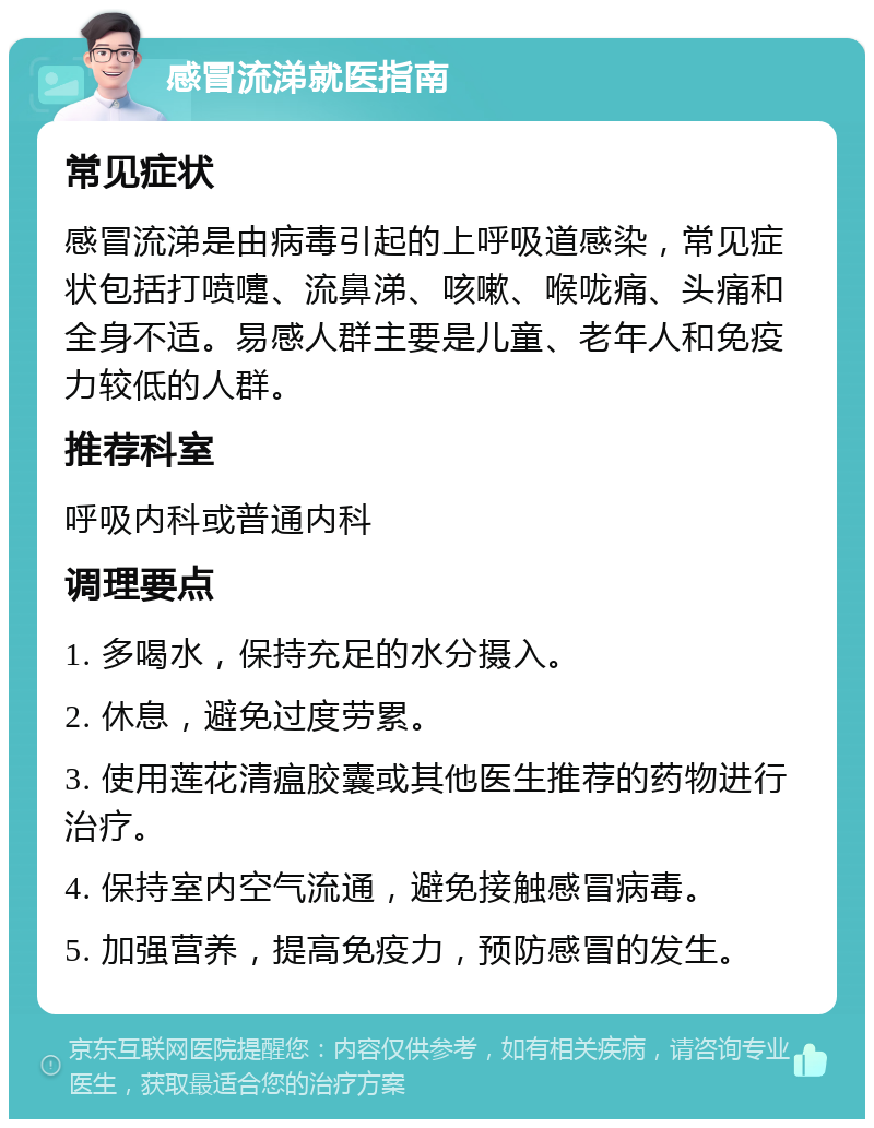 感冒流涕就医指南 常见症状 感冒流涕是由病毒引起的上呼吸道感染，常见症状包括打喷嚏、流鼻涕、咳嗽、喉咙痛、头痛和全身不适。易感人群主要是儿童、老年人和免疫力较低的人群。 推荐科室 呼吸内科或普通内科 调理要点 1. 多喝水，保持充足的水分摄入。 2. 休息，避免过度劳累。 3. 使用莲花清瘟胶囊或其他医生推荐的药物进行治疗。 4. 保持室内空气流通，避免接触感冒病毒。 5. 加强营养，提高免疫力，预防感冒的发生。