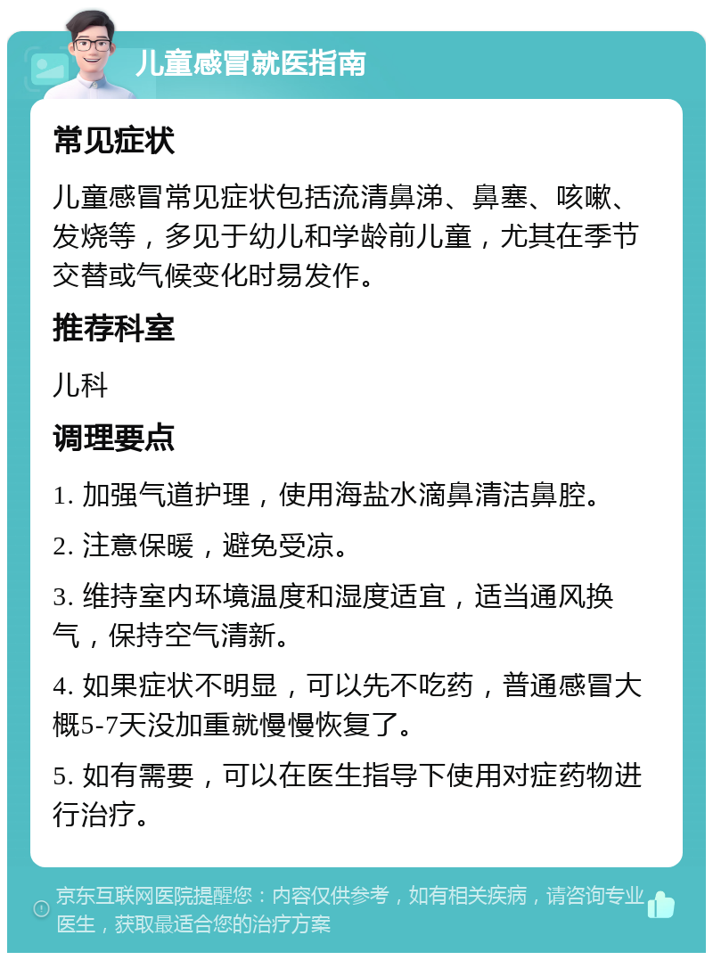 儿童感冒就医指南 常见症状 儿童感冒常见症状包括流清鼻涕、鼻塞、咳嗽、发烧等，多见于幼儿和学龄前儿童，尤其在季节交替或气候变化时易发作。 推荐科室 儿科 调理要点 1. 加强气道护理，使用海盐水滴鼻清洁鼻腔。 2. 注意保暖，避免受凉。 3. 维持室内环境温度和湿度适宜，适当通风换气，保持空气清新。 4. 如果症状不明显，可以先不吃药，普通感冒大概5-7天没加重就慢慢恢复了。 5. 如有需要，可以在医生指导下使用对症药物进行治疗。