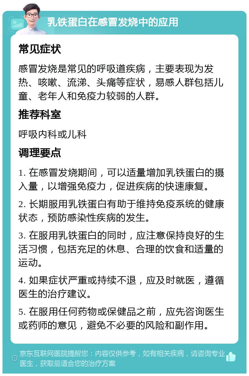 乳铁蛋白在感冒发烧中的应用 常见症状 感冒发烧是常见的呼吸道疾病，主要表现为发热、咳嗽、流涕、头痛等症状，易感人群包括儿童、老年人和免疫力较弱的人群。 推荐科室 呼吸内科或儿科 调理要点 1. 在感冒发烧期间，可以适量增加乳铁蛋白的摄入量，以增强免疫力，促进疾病的快速康复。 2. 长期服用乳铁蛋白有助于维持免疫系统的健康状态，预防感染性疾病的发生。 3. 在服用乳铁蛋白的同时，应注意保持良好的生活习惯，包括充足的休息、合理的饮食和适量的运动。 4. 如果症状严重或持续不退，应及时就医，遵循医生的治疗建议。 5. 在服用任何药物或保健品之前，应先咨询医生或药师的意见，避免不必要的风险和副作用。