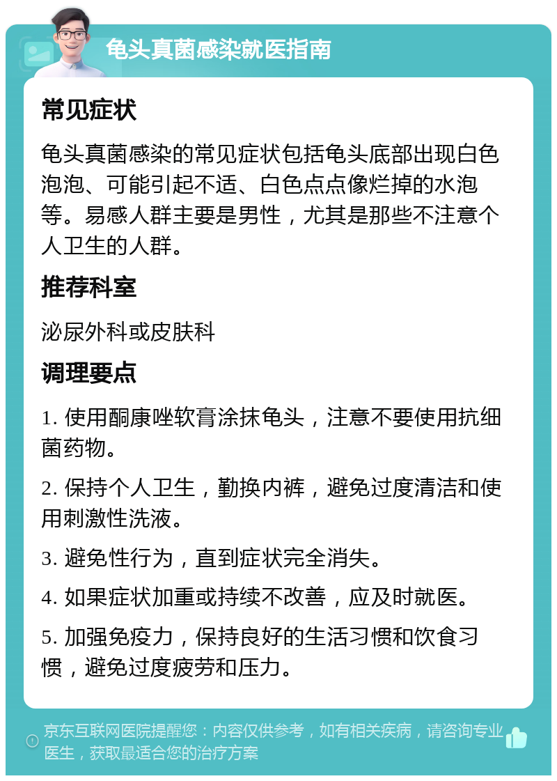 龟头真菌感染就医指南 常见症状 龟头真菌感染的常见症状包括龟头底部出现白色泡泡、可能引起不适、白色点点像烂掉的水泡等。易感人群主要是男性，尤其是那些不注意个人卫生的人群。 推荐科室 泌尿外科或皮肤科 调理要点 1. 使用酮康唑软膏涂抹龟头，注意不要使用抗细菌药物。 2. 保持个人卫生，勤换内裤，避免过度清洁和使用刺激性洗液。 3. 避免性行为，直到症状完全消失。 4. 如果症状加重或持续不改善，应及时就医。 5. 加强免疫力，保持良好的生活习惯和饮食习惯，避免过度疲劳和压力。