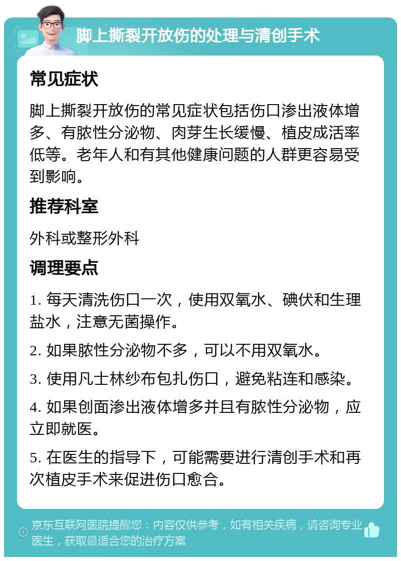 脚上撕裂开放伤的处理与清创手术 常见症状 脚上撕裂开放伤的常见症状包括伤口渗出液体增多、有脓性分泌物、肉芽生长缓慢、植皮成活率低等。老年人和有其他健康问题的人群更容易受到影响。 推荐科室 外科或整形外科 调理要点 1. 每天清洗伤口一次，使用双氧水、碘伏和生理盐水，注意无菌操作。 2. 如果脓性分泌物不多，可以不用双氧水。 3. 使用凡士林纱布包扎伤口，避免粘连和感染。 4. 如果创面渗出液体增多并且有脓性分泌物，应立即就医。 5. 在医生的指导下，可能需要进行清创手术和再次植皮手术来促进伤口愈合。