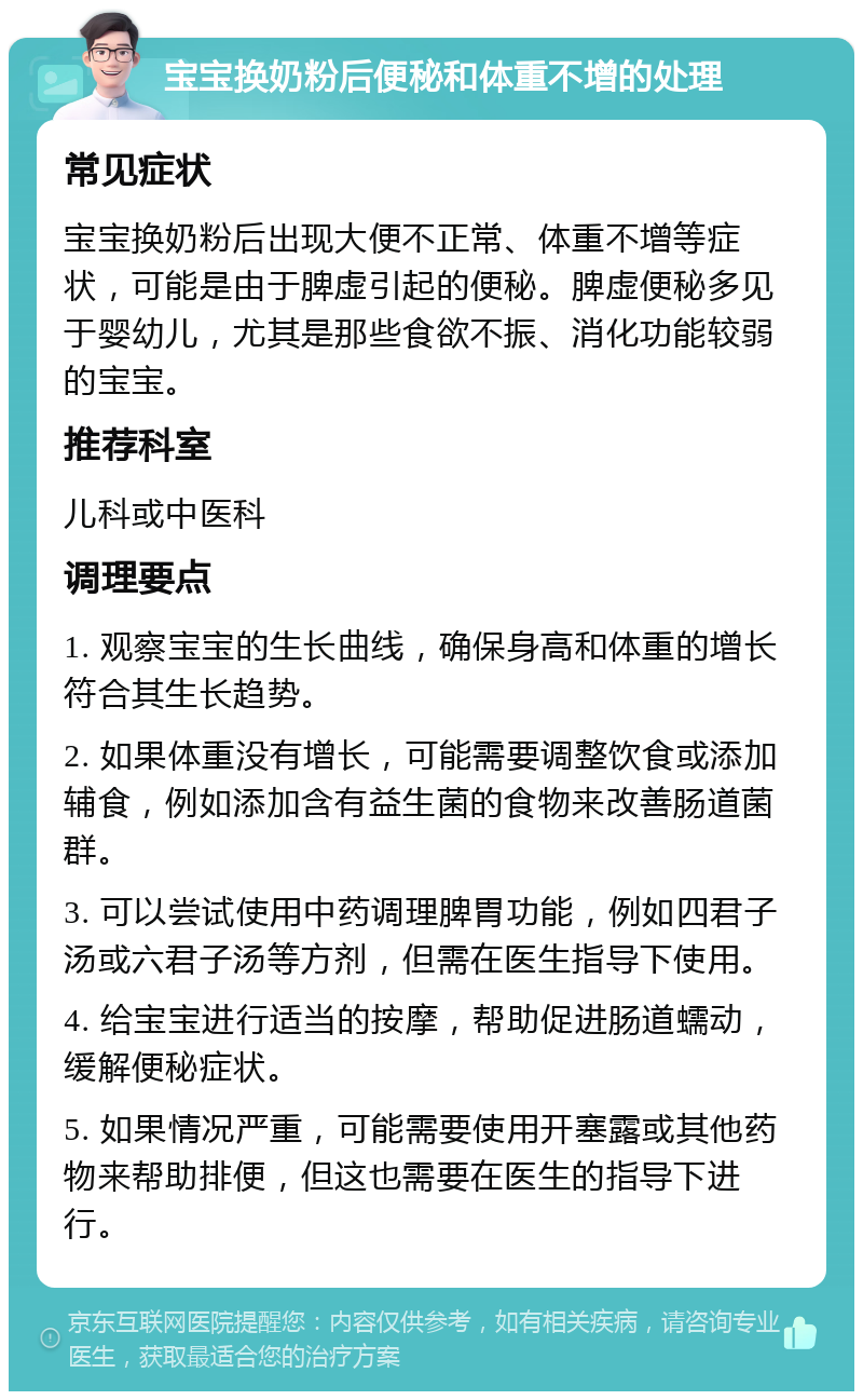 宝宝换奶粉后便秘和体重不增的处理 常见症状 宝宝换奶粉后出现大便不正常、体重不增等症状，可能是由于脾虚引起的便秘。脾虚便秘多见于婴幼儿，尤其是那些食欲不振、消化功能较弱的宝宝。 推荐科室 儿科或中医科 调理要点 1. 观察宝宝的生长曲线，确保身高和体重的增长符合其生长趋势。 2. 如果体重没有增长，可能需要调整饮食或添加辅食，例如添加含有益生菌的食物来改善肠道菌群。 3. 可以尝试使用中药调理脾胃功能，例如四君子汤或六君子汤等方剂，但需在医生指导下使用。 4. 给宝宝进行适当的按摩，帮助促进肠道蠕动，缓解便秘症状。 5. 如果情况严重，可能需要使用开塞露或其他药物来帮助排便，但这也需要在医生的指导下进行。