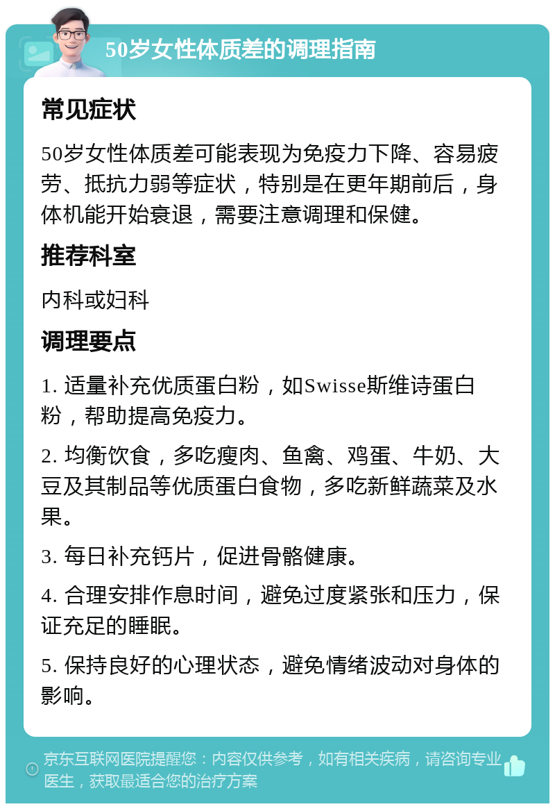 50岁女性体质差的调理指南 常见症状 50岁女性体质差可能表现为免疫力下降、容易疲劳、抵抗力弱等症状，特别是在更年期前后，身体机能开始衰退，需要注意调理和保健。 推荐科室 内科或妇科 调理要点 1. 适量补充优质蛋白粉，如Swisse斯维诗蛋白粉，帮助提高免疫力。 2. 均衡饮食，多吃瘦肉、鱼禽、鸡蛋、牛奶、大豆及其制品等优质蛋白食物，多吃新鲜蔬菜及水果。 3. 每日补充钙片，促进骨骼健康。 4. 合理安排作息时间，避免过度紧张和压力，保证充足的睡眠。 5. 保持良好的心理状态，避免情绪波动对身体的影响。