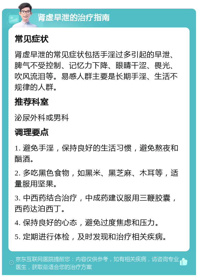 肾虚早泄的治疗指南 常见症状 肾虚早泄的常见症状包括手淫过多引起的早泄、脾气不受控制、记忆力下降、眼睛干涩、畏光、吹风流泪等。易感人群主要是长期手淫、生活不规律的人群。 推荐科室 泌尿外科或男科 调理要点 1. 避免手淫，保持良好的生活习惯，避免熬夜和酗酒。 2. 多吃黑色食物，如黑米、黑芝麻、木耳等，适量服用坚果。 3. 中西药结合治疗，中成药建议服用三鞭胶囊，西药达泊西丁。 4. 保持良好的心态，避免过度焦虑和压力。 5. 定期进行体检，及时发现和治疗相关疾病。