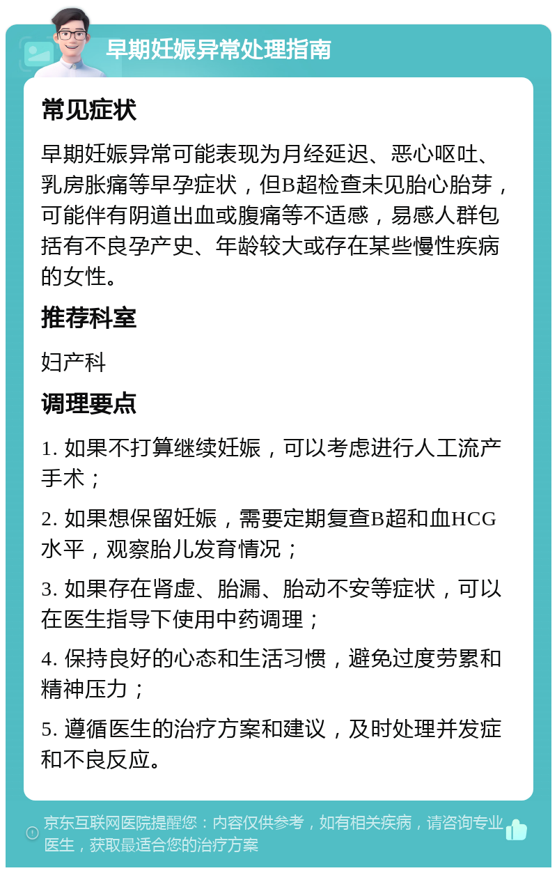 早期妊娠异常处理指南 常见症状 早期妊娠异常可能表现为月经延迟、恶心呕吐、乳房胀痛等早孕症状，但B超检查未见胎心胎芽，可能伴有阴道出血或腹痛等不适感，易感人群包括有不良孕产史、年龄较大或存在某些慢性疾病的女性。 推荐科室 妇产科 调理要点 1. 如果不打算继续妊娠，可以考虑进行人工流产手术； 2. 如果想保留妊娠，需要定期复查B超和血HCG水平，观察胎儿发育情况； 3. 如果存在肾虚、胎漏、胎动不安等症状，可以在医生指导下使用中药调理； 4. 保持良好的心态和生活习惯，避免过度劳累和精神压力； 5. 遵循医生的治疗方案和建议，及时处理并发症和不良反应。