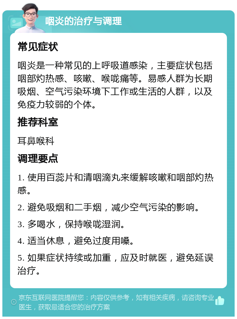 咽炎的治疗与调理 常见症状 咽炎是一种常见的上呼吸道感染，主要症状包括咽部灼热感、咳嗽、喉咙痛等。易感人群为长期吸烟、空气污染环境下工作或生活的人群，以及免疫力较弱的个体。 推荐科室 耳鼻喉科 调理要点 1. 使用百蕊片和清咽滴丸来缓解咳嗽和咽部灼热感。 2. 避免吸烟和二手烟，减少空气污染的影响。 3. 多喝水，保持喉咙湿润。 4. 适当休息，避免过度用嗓。 5. 如果症状持续或加重，应及时就医，避免延误治疗。