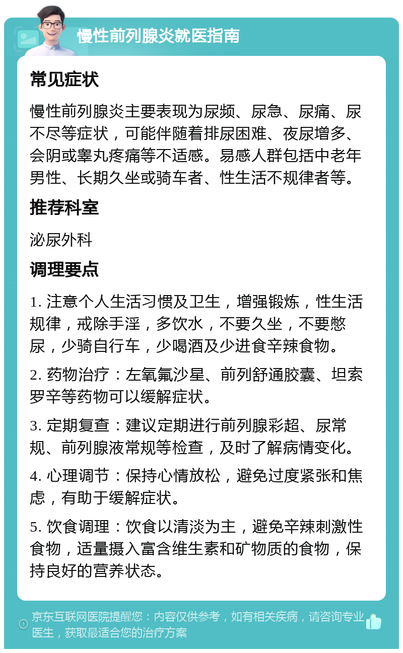 慢性前列腺炎就医指南 常见症状 慢性前列腺炎主要表现为尿频、尿急、尿痛、尿不尽等症状，可能伴随着排尿困难、夜尿增多、会阴或睾丸疼痛等不适感。易感人群包括中老年男性、长期久坐或骑车者、性生活不规律者等。 推荐科室 泌尿外科 调理要点 1. 注意个人生活习惯及卫生，增强锻炼，性生活规律，戒除手淫，多饮水，不要久坐，不要憋尿，少骑自行车，少喝酒及少进食辛辣食物。 2. 药物治疗：左氧氟沙星、前列舒通胶囊、坦索罗辛等药物可以缓解症状。 3. 定期复查：建议定期进行前列腺彩超、尿常规、前列腺液常规等检查，及时了解病情变化。 4. 心理调节：保持心情放松，避免过度紧张和焦虑，有助于缓解症状。 5. 饮食调理：饮食以清淡为主，避免辛辣刺激性食物，适量摄入富含维生素和矿物质的食物，保持良好的营养状态。