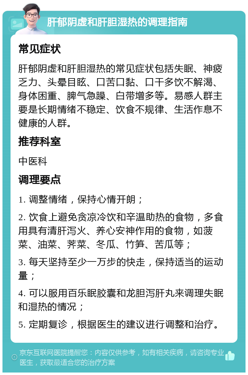 肝郁阴虚和肝胆湿热的调理指南 常见症状 肝郁阴虚和肝胆湿热的常见症状包括失眠、神疲乏力、头晕目眩、口苦口黏、口干多饮不解渴、身体困重、脾气急躁、白带增多等。易感人群主要是长期情绪不稳定、饮食不规律、生活作息不健康的人群。 推荐科室 中医科 调理要点 1. 调整情绪，保持心情开朗； 2. 饮食上避免贪凉冷饮和辛温助热的食物，多食用具有清肝泻火、养心安神作用的食物，如菠菜、油菜、荠菜、冬瓜、竹笋、苦瓜等； 3. 每天坚持至少一万步的快走，保持适当的运动量； 4. 可以服用百乐眠胶囊和龙胆泻肝丸来调理失眠和湿热的情况； 5. 定期复诊，根据医生的建议进行调整和治疗。