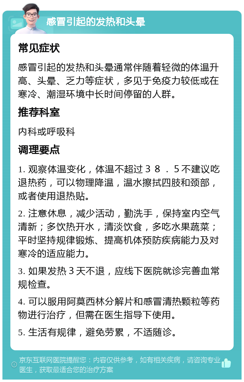 感冒引起的发热和头晕 常见症状 感冒引起的发热和头晕通常伴随着轻微的体温升高、头晕、乏力等症状，多见于免疫力较低或在寒冷、潮湿环境中长时间停留的人群。 推荐科室 内科或呼吸科 调理要点 1. 观察体温变化，体温不超过３８．５不建议吃退热药，可以物理降温，温水擦拭四肢和颈部，或者使用退热贴。 2. 注意休息，减少活动，勤洗手，保持室内空气清新；多饮热开水，清淡饮食，多吃水果蔬菜；平时坚持规律锻炼、提高机体预防疾病能力及对寒冷的适应能力。 3. 如果发热３天不退，应线下医院就诊完善血常规检查。 4. 可以服用阿莫西林分解片和感冒清热颗粒等药物进行治疗，但需在医生指导下使用。 5. 生活有规律，避免劳累，不适随诊。