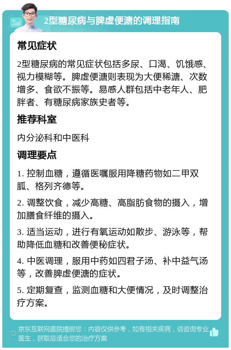 2型糖尿病与脾虚便溏的调理指南 常见症状 2型糖尿病的常见症状包括多尿、口渴、饥饿感、视力模糊等。脾虚便溏则表现为大便稀溏、次数增多、食欲不振等。易感人群包括中老年人、肥胖者、有糖尿病家族史者等。 推荐科室 内分泌科和中医科 调理要点 1. 控制血糖，遵循医嘱服用降糖药物如二甲双胍、格列齐德等。 2. 调整饮食，减少高糖、高脂肪食物的摄入，增加膳食纤维的摄入。 3. 适当运动，进行有氧运动如散步、游泳等，帮助降低血糖和改善便秘症状。 4. 中医调理，服用中药如四君子汤、补中益气汤等，改善脾虚便溏的症状。 5. 定期复查，监测血糖和大便情况，及时调整治疗方案。