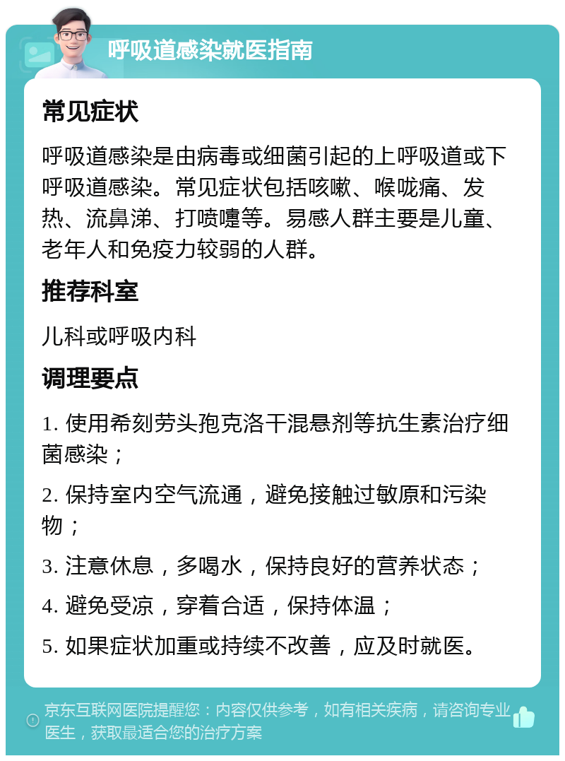 呼吸道感染就医指南 常见症状 呼吸道感染是由病毒或细菌引起的上呼吸道或下呼吸道感染。常见症状包括咳嗽、喉咙痛、发热、流鼻涕、打喷嚏等。易感人群主要是儿童、老年人和免疫力较弱的人群。 推荐科室 儿科或呼吸内科 调理要点 1. 使用希刻劳头孢克洛干混悬剂等抗生素治疗细菌感染； 2. 保持室内空气流通，避免接触过敏原和污染物； 3. 注意休息，多喝水，保持良好的营养状态； 4. 避免受凉，穿着合适，保持体温； 5. 如果症状加重或持续不改善，应及时就医。