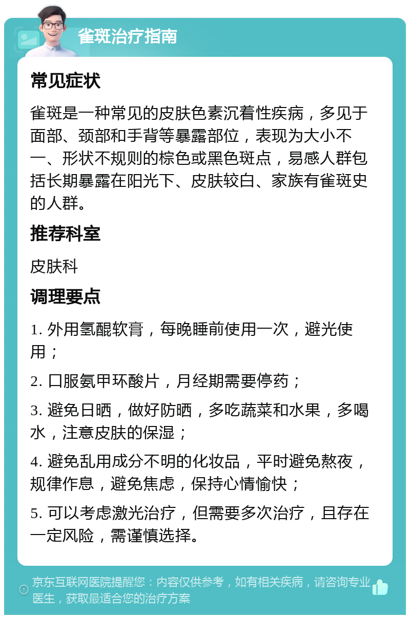 雀斑治疗指南 常见症状 雀斑是一种常见的皮肤色素沉着性疾病，多见于面部、颈部和手背等暴露部位，表现为大小不一、形状不规则的棕色或黑色斑点，易感人群包括长期暴露在阳光下、皮肤较白、家族有雀斑史的人群。 推荐科室 皮肤科 调理要点 1. 外用氢醌软膏，每晚睡前使用一次，避光使用； 2. 口服氨甲环酸片，月经期需要停药； 3. 避免日晒，做好防晒，多吃蔬菜和水果，多喝水，注意皮肤的保湿； 4. 避免乱用成分不明的化妆品，平时避免熬夜，规律作息，避免焦虑，保持心情愉快； 5. 可以考虑激光治疗，但需要多次治疗，且存在一定风险，需谨慎选择。