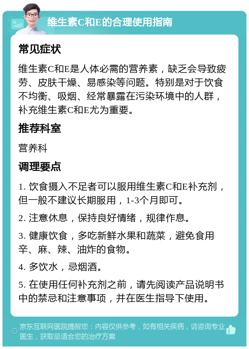 维生素C和E的合理使用指南 常见症状 维生素C和E是人体必需的营养素，缺乏会导致疲劳、皮肤干燥、易感染等问题。特别是对于饮食不均衡、吸烟、经常暴露在污染环境中的人群，补充维生素C和E尤为重要。 推荐科室 营养科 调理要点 1. 饮食摄入不足者可以服用维生素C和E补充剂，但一般不建议长期服用，1-3个月即可。 2. 注意休息，保持良好情绪，规律作息。 3. 健康饮食，多吃新鲜水果和蔬菜，避免食用辛、麻、辣、油炸的食物。 4. 多饮水，忌烟酒。 5. 在使用任何补充剂之前，请先阅读产品说明书中的禁忌和注意事项，并在医生指导下使用。