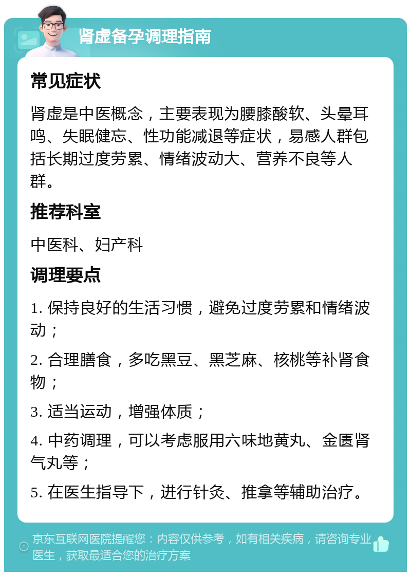 肾虚备孕调理指南 常见症状 肾虚是中医概念，主要表现为腰膝酸软、头晕耳鸣、失眠健忘、性功能减退等症状，易感人群包括长期过度劳累、情绪波动大、营养不良等人群。 推荐科室 中医科、妇产科 调理要点 1. 保持良好的生活习惯，避免过度劳累和情绪波动； 2. 合理膳食，多吃黑豆、黑芝麻、核桃等补肾食物； 3. 适当运动，增强体质； 4. 中药调理，可以考虑服用六味地黄丸、金匮肾气丸等； 5. 在医生指导下，进行针灸、推拿等辅助治疗。