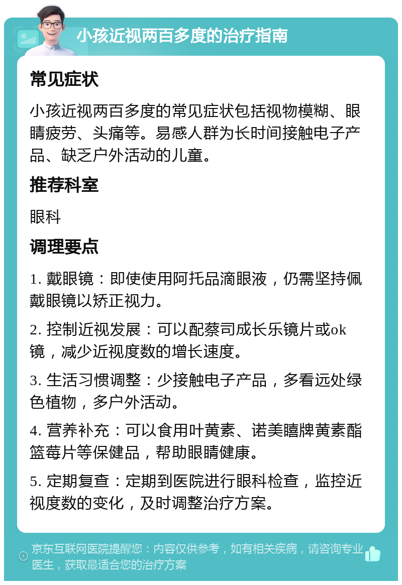 小孩近视两百多度的治疗指南 常见症状 小孩近视两百多度的常见症状包括视物模糊、眼睛疲劳、头痛等。易感人群为长时间接触电子产品、缺乏户外活动的儿童。 推荐科室 眼科 调理要点 1. 戴眼镜：即使使用阿托品滴眼液，仍需坚持佩戴眼镜以矫正视力。 2. 控制近视发展：可以配蔡司成长乐镜片或ok镜，减少近视度数的增长速度。 3. 生活习惯调整：少接触电子产品，多看远处绿色植物，多户外活动。 4. 营养补充：可以食用叶黄素、诺美瞦牌黄素酯篮莓片等保健品，帮助眼睛健康。 5. 定期复查：定期到医院进行眼科检查，监控近视度数的变化，及时调整治疗方案。