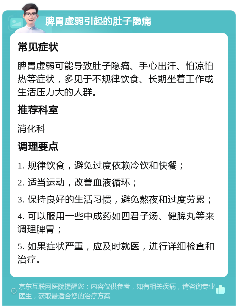 脾胃虚弱引起的肚子隐痛 常见症状 脾胃虚弱可能导致肚子隐痛、手心出汗、怕凉怕热等症状，多见于不规律饮食、长期坐着工作或生活压力大的人群。 推荐科室 消化科 调理要点 1. 规律饮食，避免过度依赖冷饮和快餐； 2. 适当运动，改善血液循环； 3. 保持良好的生活习惯，避免熬夜和过度劳累； 4. 可以服用一些中成药如四君子汤、健脾丸等来调理脾胃； 5. 如果症状严重，应及时就医，进行详细检查和治疗。