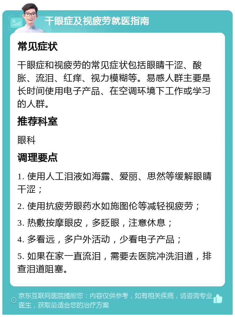 干眼症及视疲劳就医指南 常见症状 干眼症和视疲劳的常见症状包括眼睛干涩、酸胀、流泪、红痒、视力模糊等。易感人群主要是长时间使用电子产品、在空调环境下工作或学习的人群。 推荐科室 眼科 调理要点 1. 使用人工泪液如海露、爱丽、思然等缓解眼睛干涩； 2. 使用抗疲劳眼药水如施图伦等减轻视疲劳； 3. 热敷按摩眼皮，多眨眼，注意休息； 4. 多看远，多户外活动，少看电子产品； 5. 如果在家一直流泪，需要去医院冲洗泪道，排查泪道阻塞。