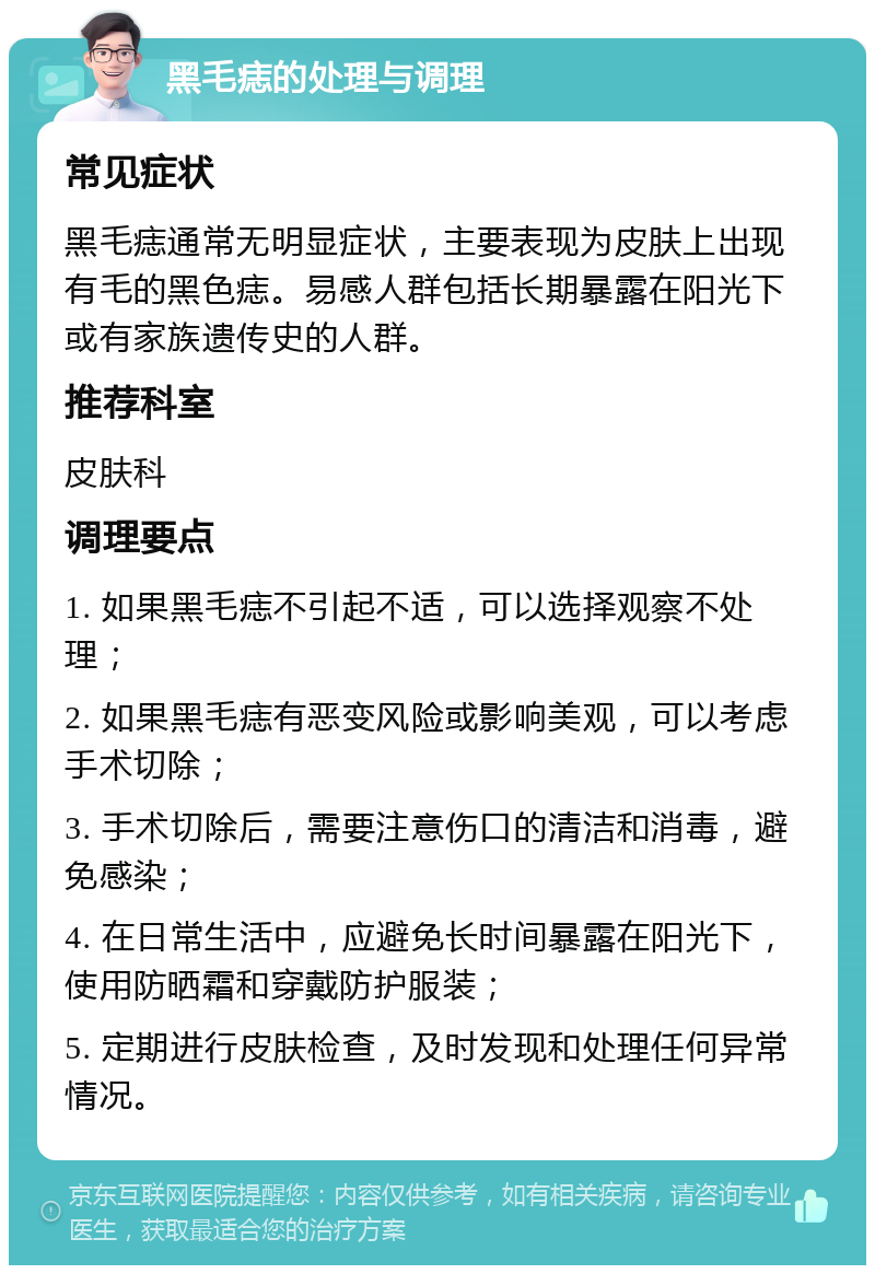 黑毛痣的处理与调理 常见症状 黑毛痣通常无明显症状，主要表现为皮肤上出现有毛的黑色痣。易感人群包括长期暴露在阳光下或有家族遗传史的人群。 推荐科室 皮肤科 调理要点 1. 如果黑毛痣不引起不适，可以选择观察不处理； 2. 如果黑毛痣有恶变风险或影响美观，可以考虑手术切除； 3. 手术切除后，需要注意伤口的清洁和消毒，避免感染； 4. 在日常生活中，应避免长时间暴露在阳光下，使用防晒霜和穿戴防护服装； 5. 定期进行皮肤检查，及时发现和处理任何异常情况。