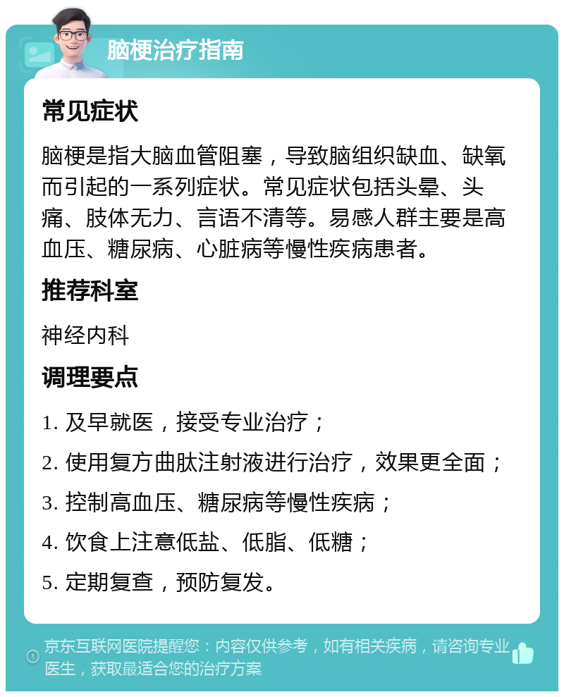 脑梗治疗指南 常见症状 脑梗是指大脑血管阻塞，导致脑组织缺血、缺氧而引起的一系列症状。常见症状包括头晕、头痛、肢体无力、言语不清等。易感人群主要是高血压、糖尿病、心脏病等慢性疾病患者。 推荐科室 神经内科 调理要点 1. 及早就医，接受专业治疗； 2. 使用复方曲肽注射液进行治疗，效果更全面； 3. 控制高血压、糖尿病等慢性疾病； 4. 饮食上注意低盐、低脂、低糖； 5. 定期复查，预防复发。