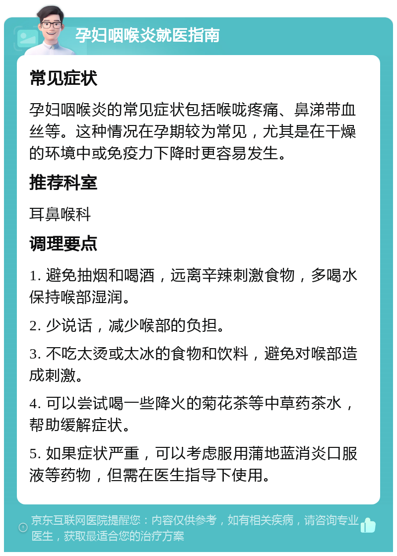 孕妇咽喉炎就医指南 常见症状 孕妇咽喉炎的常见症状包括喉咙疼痛、鼻涕带血丝等。这种情况在孕期较为常见，尤其是在干燥的环境中或免疫力下降时更容易发生。 推荐科室 耳鼻喉科 调理要点 1. 避免抽烟和喝酒，远离辛辣刺激食物，多喝水保持喉部湿润。 2. 少说话，减少喉部的负担。 3. 不吃太烫或太冰的食物和饮料，避免对喉部造成刺激。 4. 可以尝试喝一些降火的菊花茶等中草药茶水，帮助缓解症状。 5. 如果症状严重，可以考虑服用蒲地蓝消炎口服液等药物，但需在医生指导下使用。