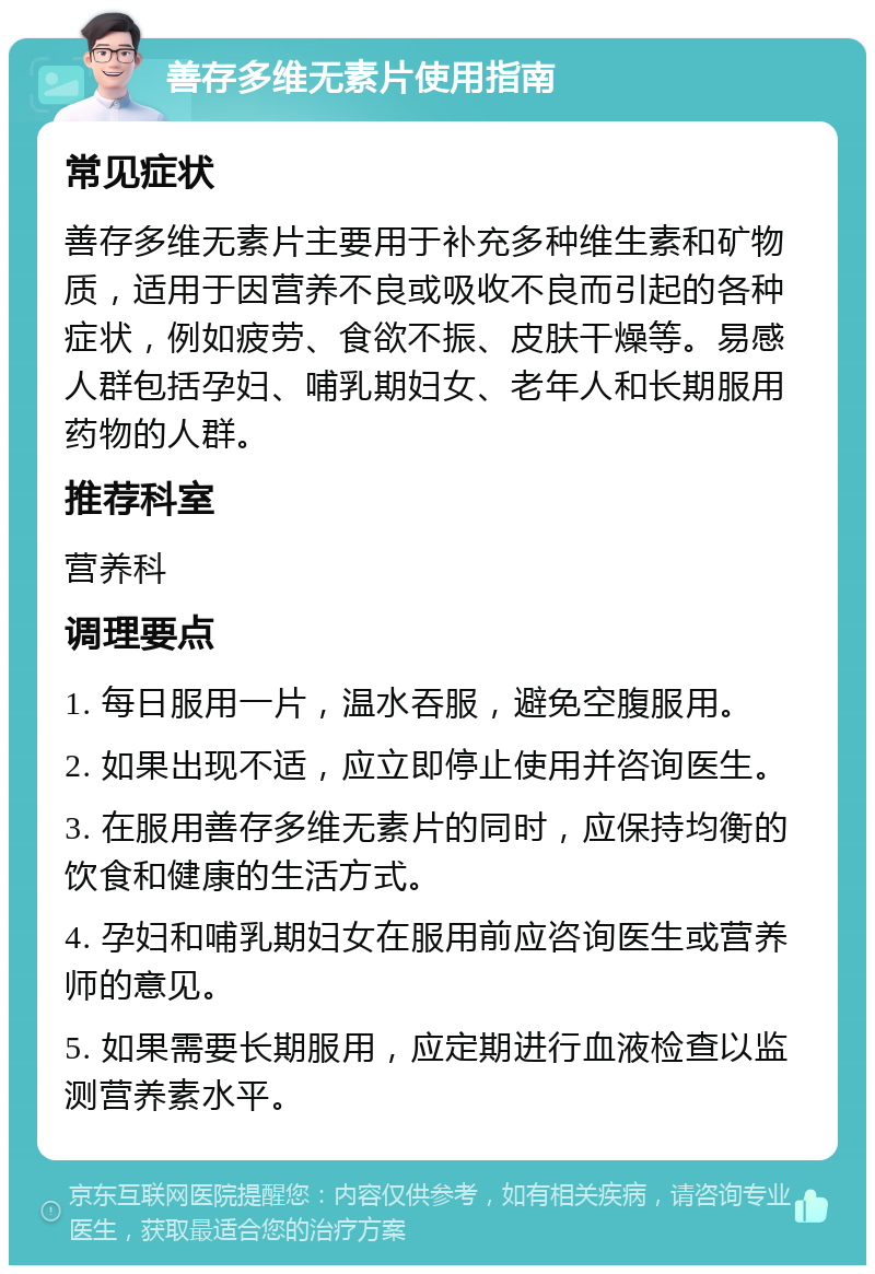 善存多维无素片使用指南 常见症状 善存多维无素片主要用于补充多种维生素和矿物质，适用于因营养不良或吸收不良而引起的各种症状，例如疲劳、食欲不振、皮肤干燥等。易感人群包括孕妇、哺乳期妇女、老年人和长期服用药物的人群。 推荐科室 营养科 调理要点 1. 每日服用一片，温水吞服，避免空腹服用。 2. 如果出现不适，应立即停止使用并咨询医生。 3. 在服用善存多维无素片的同时，应保持均衡的饮食和健康的生活方式。 4. 孕妇和哺乳期妇女在服用前应咨询医生或营养师的意见。 5. 如果需要长期服用，应定期进行血液检查以监测营养素水平。