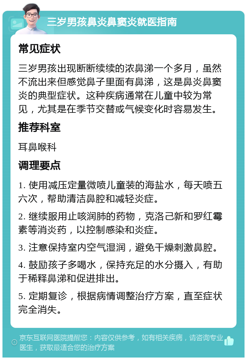 三岁男孩鼻炎鼻窦炎就医指南 常见症状 三岁男孩出现断断续续的浓鼻涕一个多月，虽然不流出来但感觉鼻子里面有鼻涕，这是鼻炎鼻窦炎的典型症状。这种疾病通常在儿童中较为常见，尤其是在季节交替或气候变化时容易发生。 推荐科室 耳鼻喉科 调理要点 1. 使用减压定量微喷儿童装的海盐水，每天喷五六次，帮助清洁鼻腔和减轻炎症。 2. 继续服用止咳润肺的药物，克洛己新和罗红霉素等消炎药，以控制感染和炎症。 3. 注意保持室内空气湿润，避免干燥刺激鼻腔。 4. 鼓励孩子多喝水，保持充足的水分摄入，有助于稀释鼻涕和促进排出。 5. 定期复诊，根据病情调整治疗方案，直至症状完全消失。