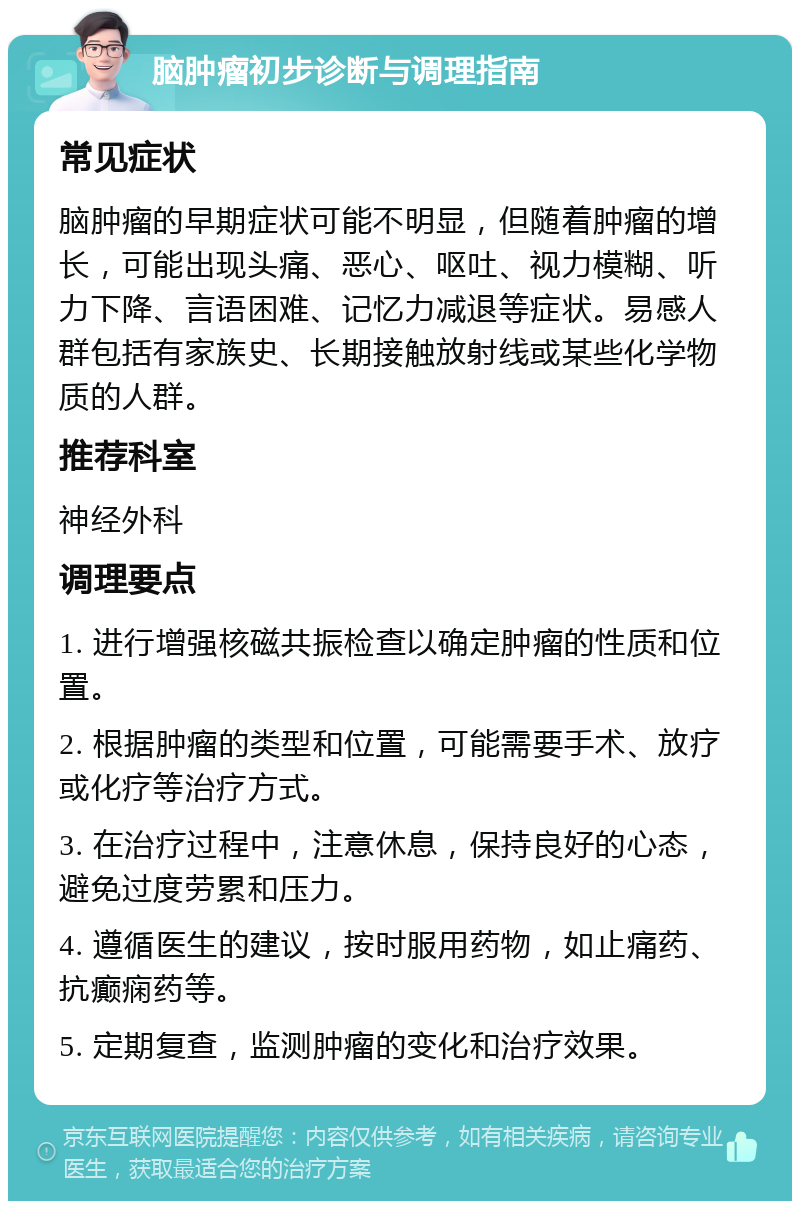 脑肿瘤初步诊断与调理指南 常见症状 脑肿瘤的早期症状可能不明显，但随着肿瘤的增长，可能出现头痛、恶心、呕吐、视力模糊、听力下降、言语困难、记忆力减退等症状。易感人群包括有家族史、长期接触放射线或某些化学物质的人群。 推荐科室 神经外科 调理要点 1. 进行增强核磁共振检查以确定肿瘤的性质和位置。 2. 根据肿瘤的类型和位置，可能需要手术、放疗或化疗等治疗方式。 3. 在治疗过程中，注意休息，保持良好的心态，避免过度劳累和压力。 4. 遵循医生的建议，按时服用药物，如止痛药、抗癫痫药等。 5. 定期复查，监测肿瘤的变化和治疗效果。