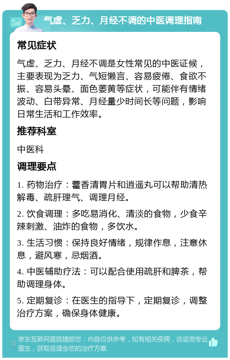 气虚、乏力、月经不调的中医调理指南 常见症状 气虚、乏力、月经不调是女性常见的中医证候，主要表现为乏力、气短懒言、容易疲倦、食欲不振、容易头晕、面色萎黄等症状，可能伴有情绪波动、白带异常、月经量少时间长等问题，影响日常生活和工作效率。 推荐科室 中医科 调理要点 1. 药物治疗：藿香清胃片和逍遥丸可以帮助清热解毒、疏肝理气、调理月经。 2. 饮食调理：多吃易消化、清淡的食物，少食辛辣刺激、油炸的食物，多饮水。 3. 生活习惯：保持良好情绪，规律作息，注意休息，避风寒，忌烟酒。 4. 中医辅助疗法：可以配合使用疏肝和脾茶，帮助调理身体。 5. 定期复诊：在医生的指导下，定期复诊，调整治疗方案，确保身体健康。