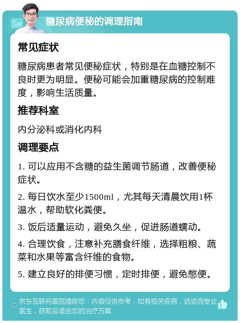 糖尿病便秘的调理指南 常见症状 糖尿病患者常见便秘症状，特别是在血糖控制不良时更为明显。便秘可能会加重糖尿病的控制难度，影响生活质量。 推荐科室 内分泌科或消化内科 调理要点 1. 可以应用不含糖的益生菌调节肠道，改善便秘症状。 2. 每日饮水至少1500ml，尤其每天清晨饮用1杯温水，帮助软化粪便。 3. 饭后适量运动，避免久坐，促进肠道蠕动。 4. 合理饮食，注意补充膳食纤维，选择粗粮、蔬菜和水果等富含纤维的食物。 5. 建立良好的排便习惯，定时排便，避免憋便。