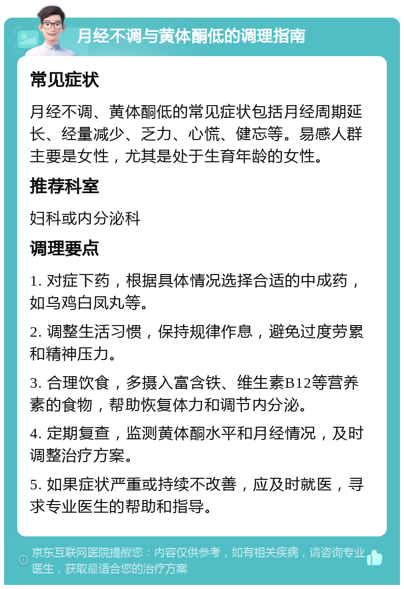 月经不调与黄体酮低的调理指南 常见症状 月经不调、黄体酮低的常见症状包括月经周期延长、经量减少、乏力、心慌、健忘等。易感人群主要是女性，尤其是处于生育年龄的女性。 推荐科室 妇科或内分泌科 调理要点 1. 对症下药，根据具体情况选择合适的中成药，如乌鸡白凤丸等。 2. 调整生活习惯，保持规律作息，避免过度劳累和精神压力。 3. 合理饮食，多摄入富含铁、维生素B12等营养素的食物，帮助恢复体力和调节内分泌。 4. 定期复查，监测黄体酮水平和月经情况，及时调整治疗方案。 5. 如果症状严重或持续不改善，应及时就医，寻求专业医生的帮助和指导。