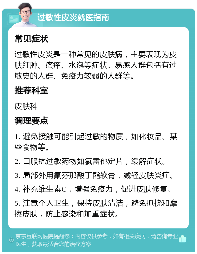 过敏性皮炎就医指南 常见症状 过敏性皮炎是一种常见的皮肤病，主要表现为皮肤红肿、瘙痒、水泡等症状。易感人群包括有过敏史的人群、免疫力较弱的人群等。 推荐科室 皮肤科 调理要点 1. 避免接触可能引起过敏的物质，如化妆品、某些食物等。 2. 口服抗过敏药物如氯雷他定片，缓解症状。 3. 局部外用氟芬那酸丁酯软膏，减轻皮肤炎症。 4. 补充维生素C，增强免疫力，促进皮肤修复。 5. 注意个人卫生，保持皮肤清洁，避免抓挠和摩擦皮肤，防止感染和加重症状。