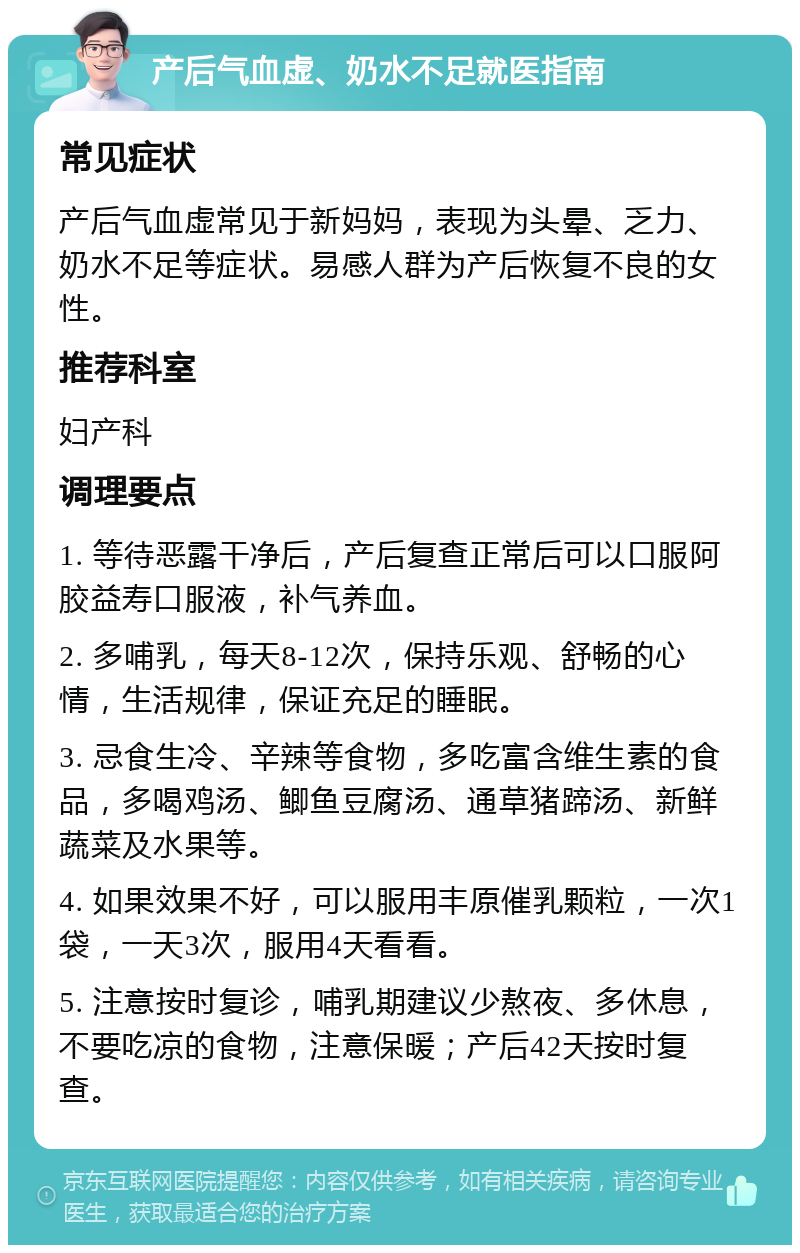 产后气血虚、奶水不足就医指南 常见症状 产后气血虚常见于新妈妈，表现为头晕、乏力、奶水不足等症状。易感人群为产后恢复不良的女性。 推荐科室 妇产科 调理要点 1. 等待恶露干净后，产后复查正常后可以口服阿胶益寿口服液，补气养血。 2. 多哺乳，每天8-12次，保持乐观、舒畅的心情，生活规律，保证充足的睡眠。 3. 忌食生冷、辛辣等食物，多吃富含维生素的食品，多喝鸡汤、鲫鱼豆腐汤、通草猪蹄汤、新鲜蔬菜及水果等。 4. 如果效果不好，可以服用丰原催乳颗粒，一次1袋，一天3次，服用4天看看。 5. 注意按时复诊，哺乳期建议少熬夜、多休息，不要吃凉的食物，注意保暖；产后42天按时复查。