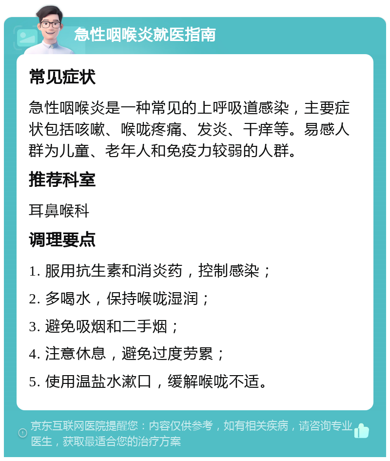 急性咽喉炎就医指南 常见症状 急性咽喉炎是一种常见的上呼吸道感染，主要症状包括咳嗽、喉咙疼痛、发炎、干痒等。易感人群为儿童、老年人和免疫力较弱的人群。 推荐科室 耳鼻喉科 调理要点 1. 服用抗生素和消炎药，控制感染； 2. 多喝水，保持喉咙湿润； 3. 避免吸烟和二手烟； 4. 注意休息，避免过度劳累； 5. 使用温盐水漱口，缓解喉咙不适。