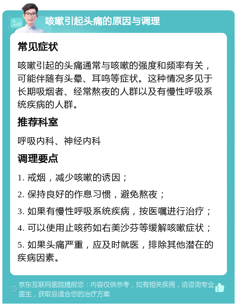 咳嗽引起头痛的原因与调理 常见症状 咳嗽引起的头痛通常与咳嗽的强度和频率有关，可能伴随有头晕、耳鸣等症状。这种情况多见于长期吸烟者、经常熬夜的人群以及有慢性呼吸系统疾病的人群。 推荐科室 呼吸内科、神经内科 调理要点 1. 戒烟，减少咳嗽的诱因； 2. 保持良好的作息习惯，避免熬夜； 3. 如果有慢性呼吸系统疾病，按医嘱进行治疗； 4. 可以使用止咳药如右美沙芬等缓解咳嗽症状； 5. 如果头痛严重，应及时就医，排除其他潜在的疾病因素。