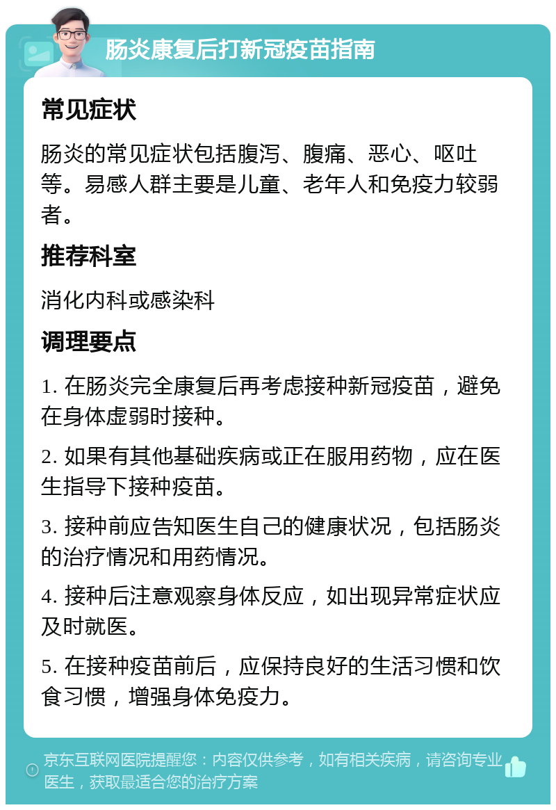 肠炎康复后打新冠疫苗指南 常见症状 肠炎的常见症状包括腹泻、腹痛、恶心、呕吐等。易感人群主要是儿童、老年人和免疫力较弱者。 推荐科室 消化内科或感染科 调理要点 1. 在肠炎完全康复后再考虑接种新冠疫苗，避免在身体虚弱时接种。 2. 如果有其他基础疾病或正在服用药物，应在医生指导下接种疫苗。 3. 接种前应告知医生自己的健康状况，包括肠炎的治疗情况和用药情况。 4. 接种后注意观察身体反应，如出现异常症状应及时就医。 5. 在接种疫苗前后，应保持良好的生活习惯和饮食习惯，增强身体免疫力。