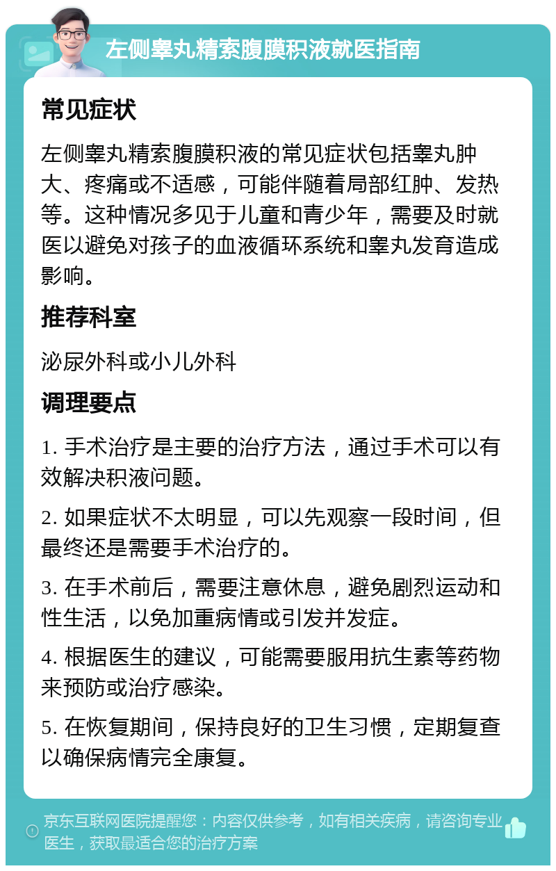 左侧睾丸精索腹膜积液就医指南 常见症状 左侧睾丸精索腹膜积液的常见症状包括睾丸肿大、疼痛或不适感，可能伴随着局部红肿、发热等。这种情况多见于儿童和青少年，需要及时就医以避免对孩子的血液循环系统和睾丸发育造成影响。 推荐科室 泌尿外科或小儿外科 调理要点 1. 手术治疗是主要的治疗方法，通过手术可以有效解决积液问题。 2. 如果症状不太明显，可以先观察一段时间，但最终还是需要手术治疗的。 3. 在手术前后，需要注意休息，避免剧烈运动和性生活，以免加重病情或引发并发症。 4. 根据医生的建议，可能需要服用抗生素等药物来预防或治疗感染。 5. 在恢复期间，保持良好的卫生习惯，定期复查以确保病情完全康复。