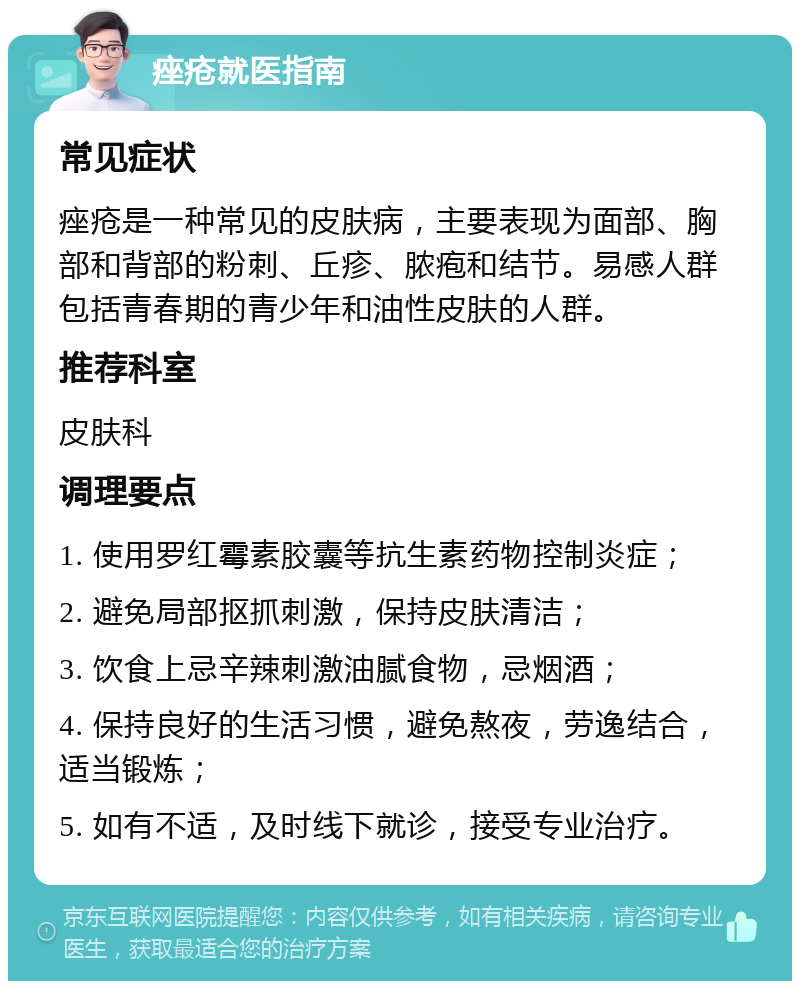 痤疮就医指南 常见症状 痤疮是一种常见的皮肤病，主要表现为面部、胸部和背部的粉刺、丘疹、脓疱和结节。易感人群包括青春期的青少年和油性皮肤的人群。 推荐科室 皮肤科 调理要点 1. 使用罗红霉素胶囊等抗生素药物控制炎症； 2. 避免局部抠抓刺激，保持皮肤清洁； 3. 饮食上忌辛辣刺激油腻食物，忌烟酒； 4. 保持良好的生活习惯，避免熬夜，劳逸结合，适当锻炼； 5. 如有不适，及时线下就诊，接受专业治疗。