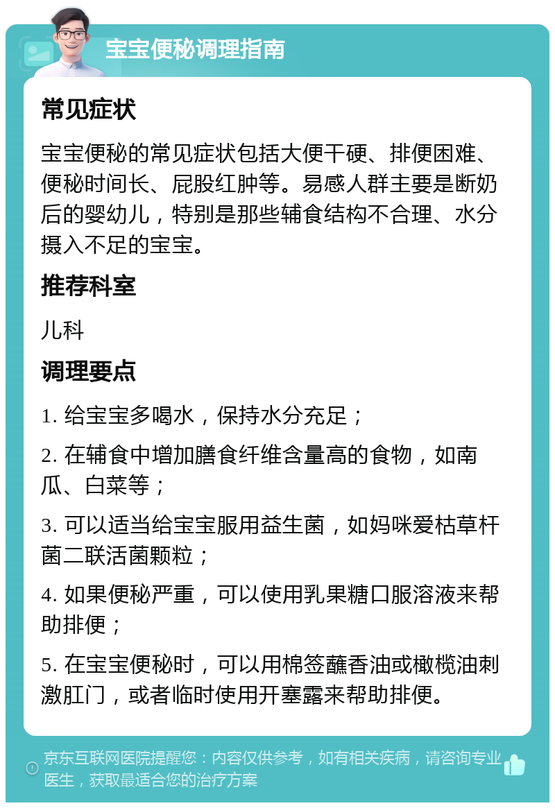 宝宝便秘调理指南 常见症状 宝宝便秘的常见症状包括大便干硬、排便困难、便秘时间长、屁股红肿等。易感人群主要是断奶后的婴幼儿，特别是那些辅食结构不合理、水分摄入不足的宝宝。 推荐科室 儿科 调理要点 1. 给宝宝多喝水，保持水分充足； 2. 在辅食中增加膳食纤维含量高的食物，如南瓜、白菜等； 3. 可以适当给宝宝服用益生菌，如妈咪爱枯草杆菌二联活菌颗粒； 4. 如果便秘严重，可以使用乳果糖口服溶液来帮助排便； 5. 在宝宝便秘时，可以用棉签蘸香油或橄榄油刺激肛门，或者临时使用开塞露来帮助排便。