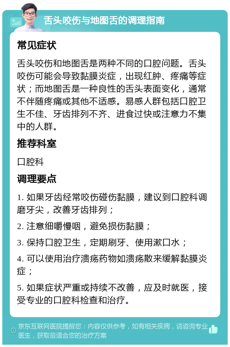 舌头咬伤与地图舌的调理指南 常见症状 舌头咬伤和地图舌是两种不同的口腔问题。舌头咬伤可能会导致黏膜炎症，出现红肿、疼痛等症状；而地图舌是一种良性的舌头表面变化，通常不伴随疼痛或其他不适感。易感人群包括口腔卫生不佳、牙齿排列不齐、进食过快或注意力不集中的人群。 推荐科室 口腔科 调理要点 1. 如果牙齿经常咬伤碰伤黏膜，建议到口腔科调磨牙尖，改善牙齿排列； 2. 注意细嚼慢咽，避免损伤黏膜； 3. 保持口腔卫生，定期刷牙、使用漱口水； 4. 可以使用治疗溃疡药物如溃疡散来缓解黏膜炎症； 5. 如果症状严重或持续不改善，应及时就医，接受专业的口腔科检查和治疗。