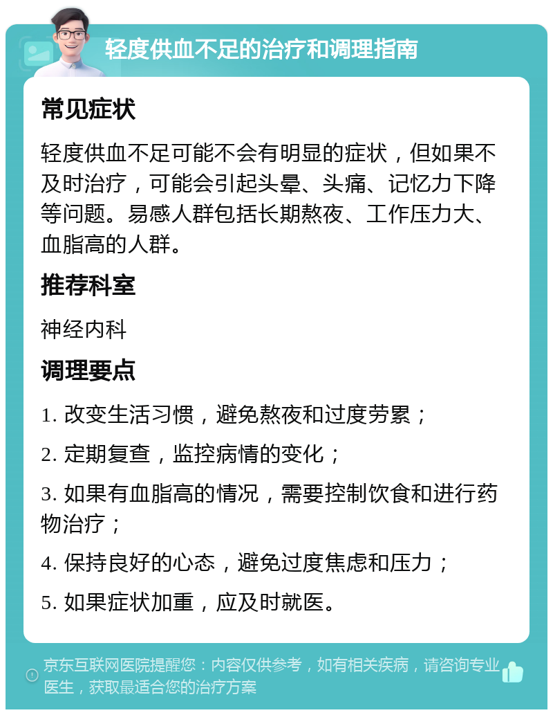 轻度供血不足的治疗和调理指南 常见症状 轻度供血不足可能不会有明显的症状，但如果不及时治疗，可能会引起头晕、头痛、记忆力下降等问题。易感人群包括长期熬夜、工作压力大、血脂高的人群。 推荐科室 神经内科 调理要点 1. 改变生活习惯，避免熬夜和过度劳累； 2. 定期复查，监控病情的变化； 3. 如果有血脂高的情况，需要控制饮食和进行药物治疗； 4. 保持良好的心态，避免过度焦虑和压力； 5. 如果症状加重，应及时就医。