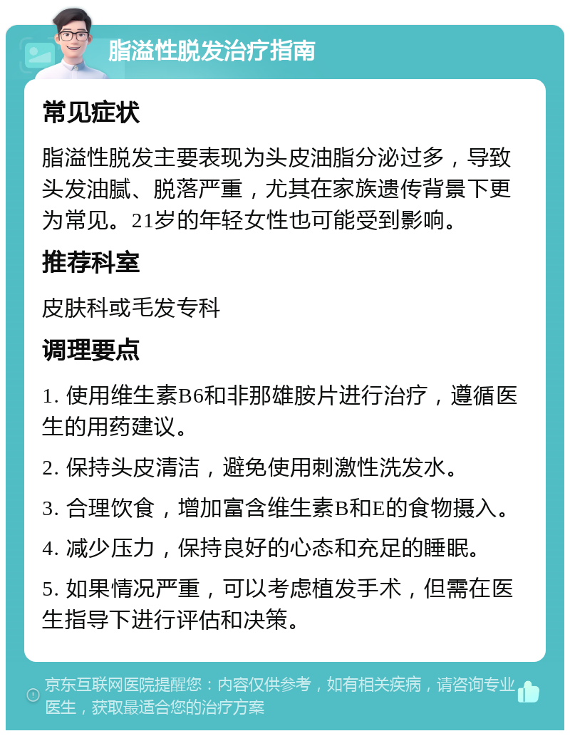 脂溢性脱发治疗指南 常见症状 脂溢性脱发主要表现为头皮油脂分泌过多，导致头发油腻、脱落严重，尤其在家族遗传背景下更为常见。21岁的年轻女性也可能受到影响。 推荐科室 皮肤科或毛发专科 调理要点 1. 使用维生素B6和非那雄胺片进行治疗，遵循医生的用药建议。 2. 保持头皮清洁，避免使用刺激性洗发水。 3. 合理饮食，增加富含维生素B和E的食物摄入。 4. 减少压力，保持良好的心态和充足的睡眠。 5. 如果情况严重，可以考虑植发手术，但需在医生指导下进行评估和决策。