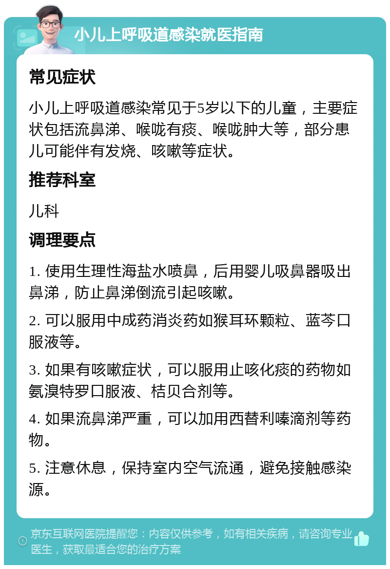 小儿上呼吸道感染就医指南 常见症状 小儿上呼吸道感染常见于5岁以下的儿童，主要症状包括流鼻涕、喉咙有痰、喉咙肿大等，部分患儿可能伴有发烧、咳嗽等症状。 推荐科室 儿科 调理要点 1. 使用生理性海盐水喷鼻，后用婴儿吸鼻器吸出鼻涕，防止鼻涕倒流引起咳嗽。 2. 可以服用中成药消炎药如猴耳环颗粒、蓝芩口服液等。 3. 如果有咳嗽症状，可以服用止咳化痰的药物如氨溴特罗口服液、桔贝合剂等。 4. 如果流鼻涕严重，可以加用西替利嗪滴剂等药物。 5. 注意休息，保持室内空气流通，避免接触感染源。