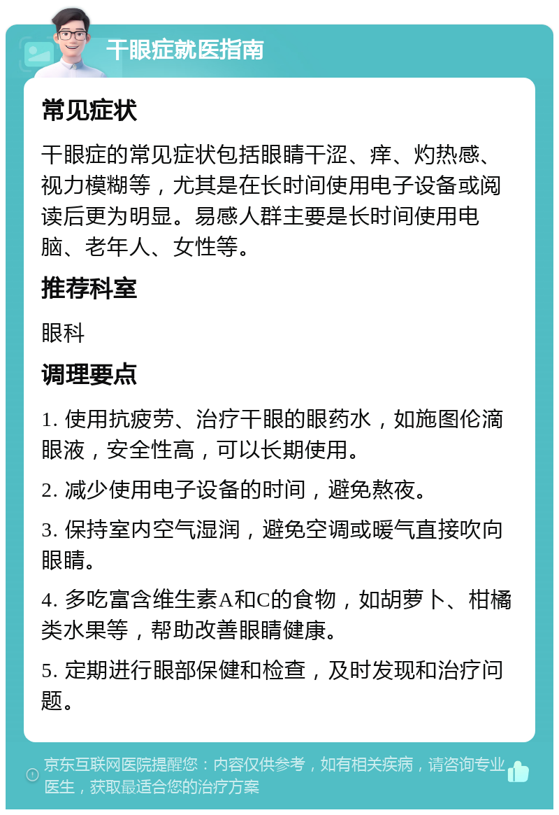 干眼症就医指南 常见症状 干眼症的常见症状包括眼睛干涩、痒、灼热感、视力模糊等，尤其是在长时间使用电子设备或阅读后更为明显。易感人群主要是长时间使用电脑、老年人、女性等。 推荐科室 眼科 调理要点 1. 使用抗疲劳、治疗干眼的眼药水，如施图伦滴眼液，安全性高，可以长期使用。 2. 减少使用电子设备的时间，避免熬夜。 3. 保持室内空气湿润，避免空调或暖气直接吹向眼睛。 4. 多吃富含维生素A和C的食物，如胡萝卜、柑橘类水果等，帮助改善眼睛健康。 5. 定期进行眼部保健和检查，及时发现和治疗问题。