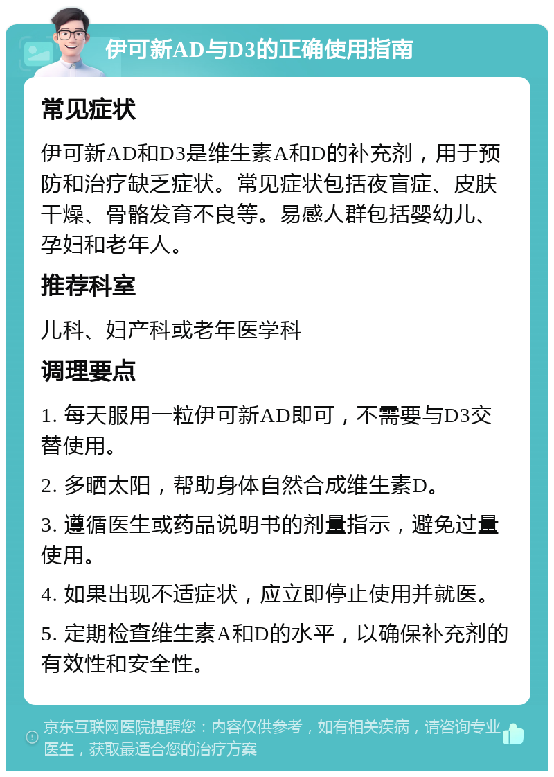 伊可新AD与D3的正确使用指南 常见症状 伊可新AD和D3是维生素A和D的补充剂，用于预防和治疗缺乏症状。常见症状包括夜盲症、皮肤干燥、骨骼发育不良等。易感人群包括婴幼儿、孕妇和老年人。 推荐科室 儿科、妇产科或老年医学科 调理要点 1. 每天服用一粒伊可新AD即可，不需要与D3交替使用。 2. 多晒太阳，帮助身体自然合成维生素D。 3. 遵循医生或药品说明书的剂量指示，避免过量使用。 4. 如果出现不适症状，应立即停止使用并就医。 5. 定期检查维生素A和D的水平，以确保补充剂的有效性和安全性。