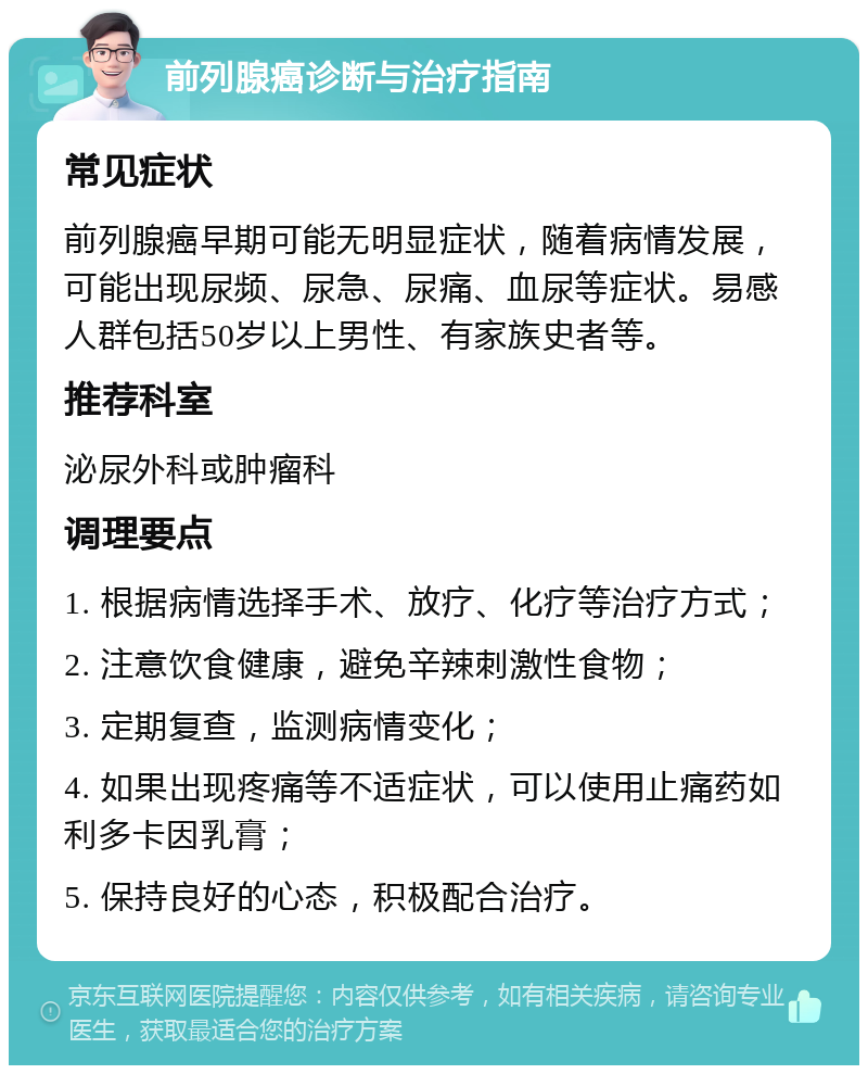 前列腺癌诊断与治疗指南 常见症状 前列腺癌早期可能无明显症状，随着病情发展，可能出现尿频、尿急、尿痛、血尿等症状。易感人群包括50岁以上男性、有家族史者等。 推荐科室 泌尿外科或肿瘤科 调理要点 1. 根据病情选择手术、放疗、化疗等治疗方式； 2. 注意饮食健康，避免辛辣刺激性食物； 3. 定期复查，监测病情变化； 4. 如果出现疼痛等不适症状，可以使用止痛药如利多卡因乳膏； 5. 保持良好的心态，积极配合治疗。