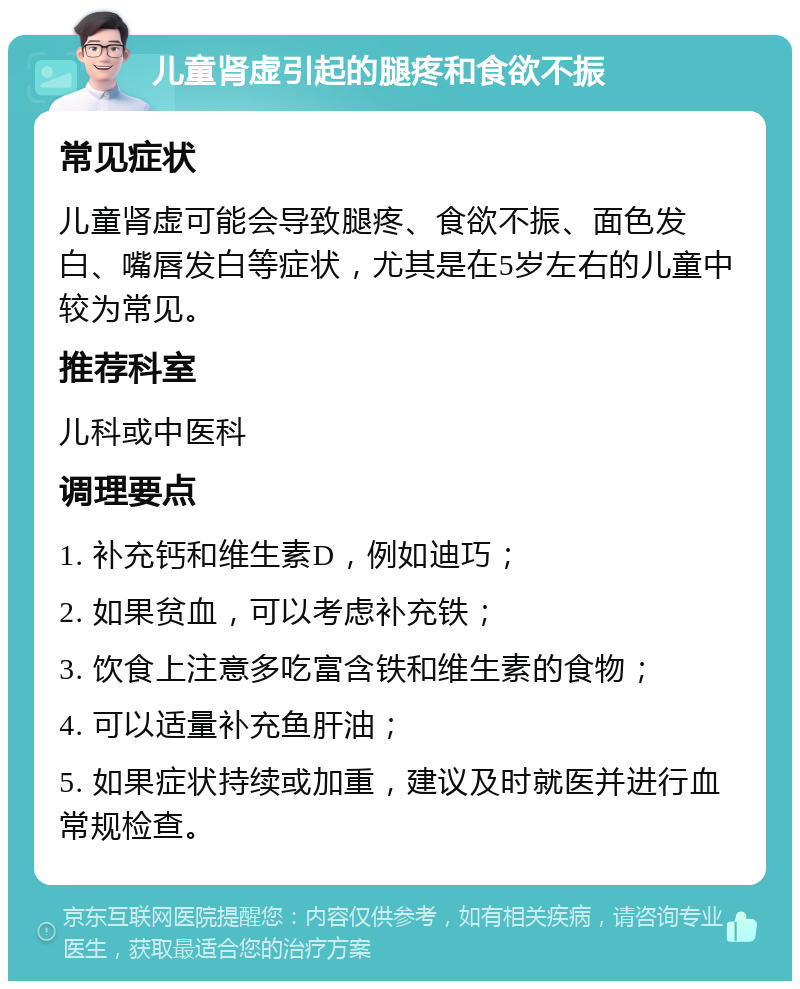 儿童肾虚引起的腿疼和食欲不振 常见症状 儿童肾虚可能会导致腿疼、食欲不振、面色发白、嘴唇发白等症状，尤其是在5岁左右的儿童中较为常见。 推荐科室 儿科或中医科 调理要点 1. 补充钙和维生素D，例如迪巧； 2. 如果贫血，可以考虑补充铁； 3. 饮食上注意多吃富含铁和维生素的食物； 4. 可以适量补充鱼肝油； 5. 如果症状持续或加重，建议及时就医并进行血常规检查。