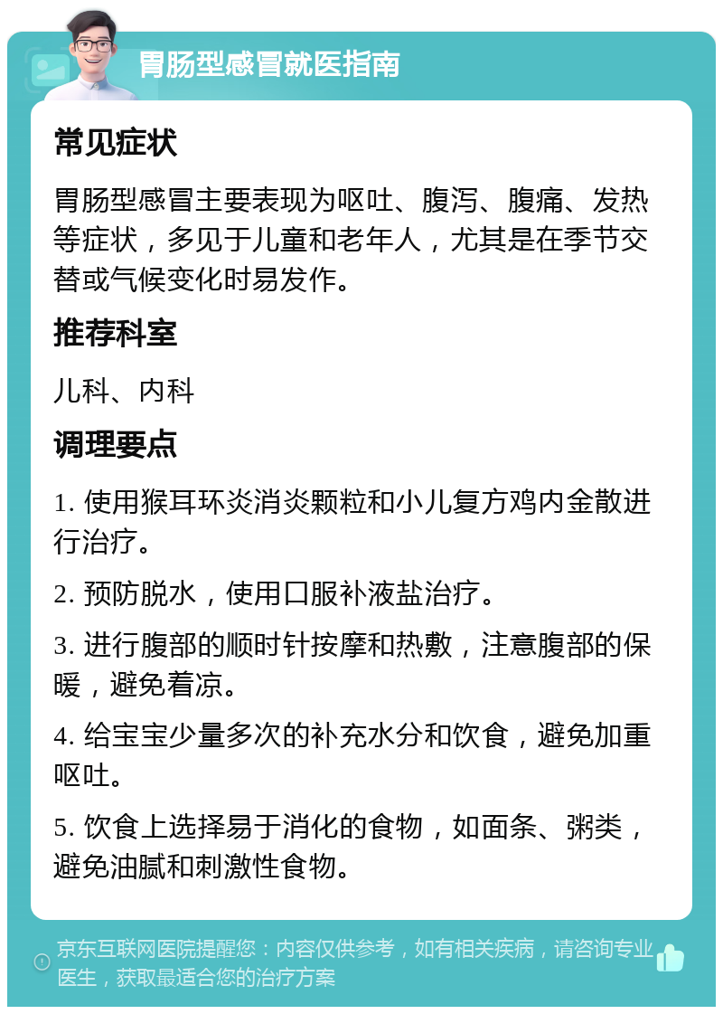 胃肠型感冒就医指南 常见症状 胃肠型感冒主要表现为呕吐、腹泻、腹痛、发热等症状，多见于儿童和老年人，尤其是在季节交替或气候变化时易发作。 推荐科室 儿科、内科 调理要点 1. 使用猴耳环炎消炎颗粒和小儿复方鸡内金散进行治疗。 2. 预防脱水，使用口服补液盐治疗。 3. 进行腹部的顺时针按摩和热敷，注意腹部的保暖，避免着凉。 4. 给宝宝少量多次的补充水分和饮食，避免加重呕吐。 5. 饮食上选择易于消化的食物，如面条、粥类，避免油腻和刺激性食物。